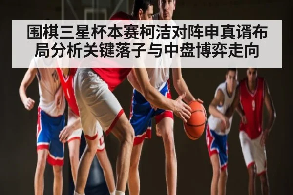 围棋三星杯本赛柯洁对阵申真谞布局分析关键落子与中盘博弈走向
