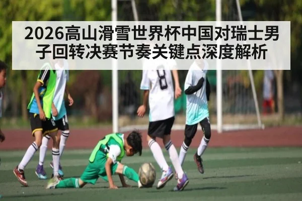 2026高山滑雪世界杯中国对瑞士男子回转决赛节奏关键点深度解析
