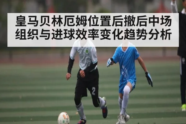 皇马贝林厄姆位置后撤后中场组织与进球效率变化趋势分析