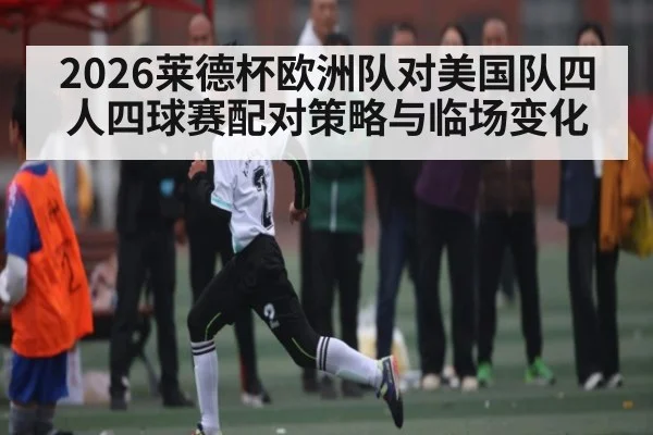 2026莱德杯欧洲队对美国队四人四球赛配对策略与临场变化
