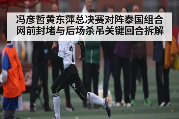 冯彦哲黄东萍总决赛对阵泰国组合网前封堵与后场杀吊关键回合拆解